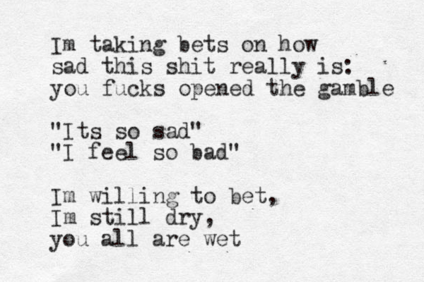 Im taking bets on how sad this shit really is: you fucks opened the gamble "Its so sad" "I feel so bad" Im willing to bet, Im still dry, you all are wet