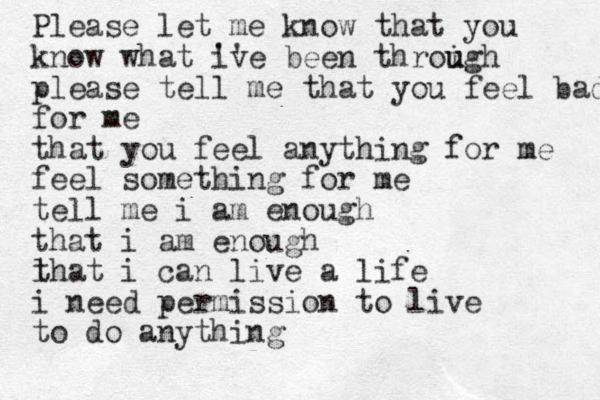 Please let me know that you know what iv '' e been throigh u u please tell me that you feel bad for me that you feel anything for me feel something for me tell me i am enough that i am enough l that i can live a life i need permission to live to do anything