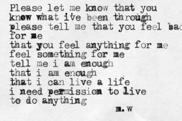 Please let me know that you know what iv '' e been throigh u u please tell me that you feel bad for me that you feel anything for me feel something for me tell me i am enough that i am enough l that i can live a life i need permission to live to do anything m.w