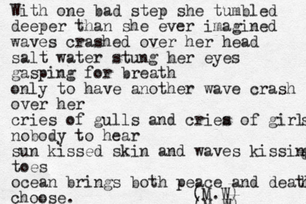 With one bad step she tumbled deeper than she ever imagined waves crashed over her head salt water stung her eyes gasping for breath only to have another wave crash over her cries of gulls and criea o s f girls s nobody to hear sun kissed skin and waves kissing g toes ocean brings both peace and death h choose. (M.W) (M.W) 