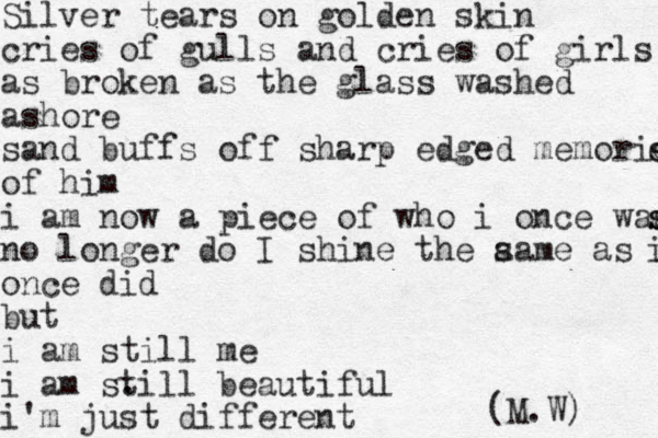 Silver tears on golden skin cries of gulls and cries of girls as broken as the glass washed ashore sand buffs off sharp edged memories s es of him i am now a piece of who i once was s s no longer do I shine the aa s me as i i once did but i am still me i am sti . ll beautiful i'm just different rent (M.W) 