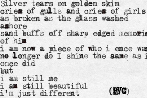 Silver tears on golden skin cries of gulls and cries of girls as broken as the glass washed ashore sand buffs off sharp edged memories s es of him i am now a piece of who i once was s s no longer do I shine the aa s me as i i once did but i am still me i am sti . ll beautiful i'm just different rent (M.W) PVC PVC PVC PVC PVC PVC PVC