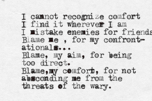 I cannot recognize comfort I find it wherever I am I mistake enemies for friends Blame me , for my confront- ational s... Blame, my aim, for being too direct. Blame my , comforr t, for not absconding me from the threats of the wary.