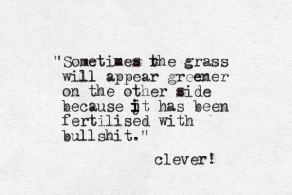"Sometimes rhe t grass will l appear greener on the other side because jt has been fertilised with bullshit." i i i clever! 