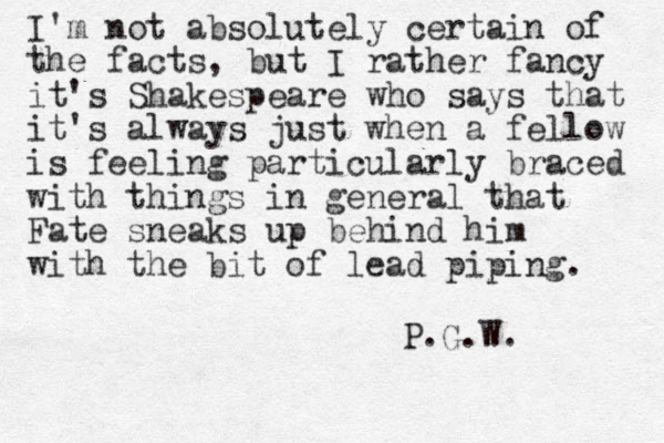I'm not absolutely certain of the facts, but I rather fancy it's Shakespeare who says that it's always just when a fellow is feeling particularly braced with things in general that Fate sneaks up behind him with the bit of lead piping. P.G.W.