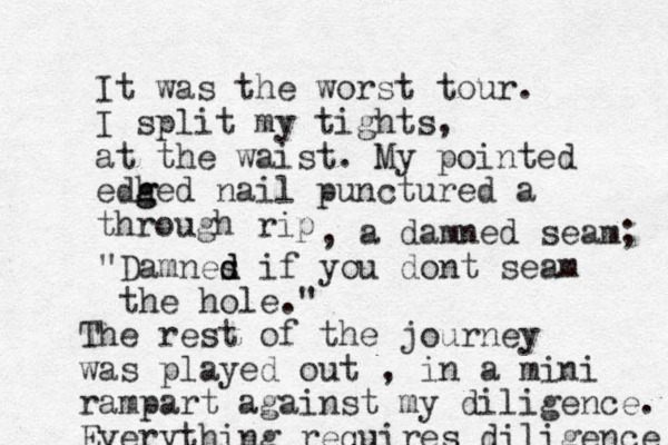 It was the worst tour. I split my tights, at the waist. My pointed edh g ged nail punctured a through rip , a damned seam; "Damnes d d if you dont seam the hole." The rest of the journey was played out , in a mini rampart against my diligence. Everything requires diligence 