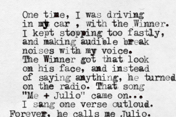 One time, I was driving in mt y y car , with the Winner. I kept stopping too fastly, and making audible break noises with my voice. The Winner got that look on his face, and instead of saying anything, he turned on the radio. That song "Me + Julio" came on... I sang one verse outloud. Forever, he calls me Julio. 
