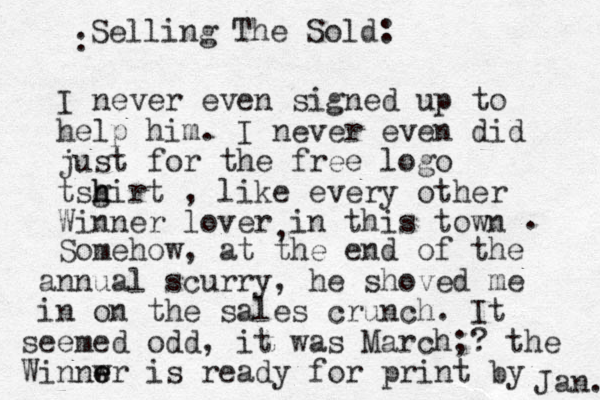 I never even signed up to help him. I never even did just for the free logo tsgirt h h , like every other Winner lover in this town , . Somehow, at the end of the annual scurry, he shoved me in on the sales crunch. It seemed odd, it was March;? the Winnwr e e is ready for print by Jan. Selling The Sold: :