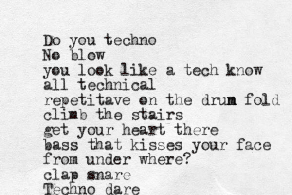 Do you techno No blow you look like a tech know all technical repetitave on the drun m m fold climb the stairs get your heart there bass that kisses your face from under where? clap snare Techno dare