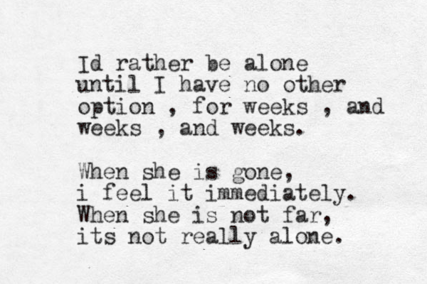 Id rather be alone until I have no other option , for weeks , and weeks , and weeks. When she is gone, i feel it immediately. When she is not far, its not really alone. 