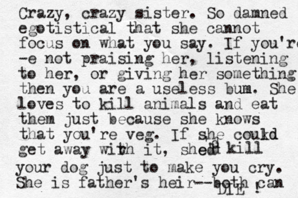 Crazy, crazy sister. So damned egotistical that she cannot focus on what you say. If you're -e not praising her, listening to her, or giving her something then you are a useless bum um. She loves to kill animals and eat them just because she knows that you're veg. If she coukd l ld get away wir th it, shed e' 'd d kill your dog just to make you cry. She is father's heir--both can DIE ! 