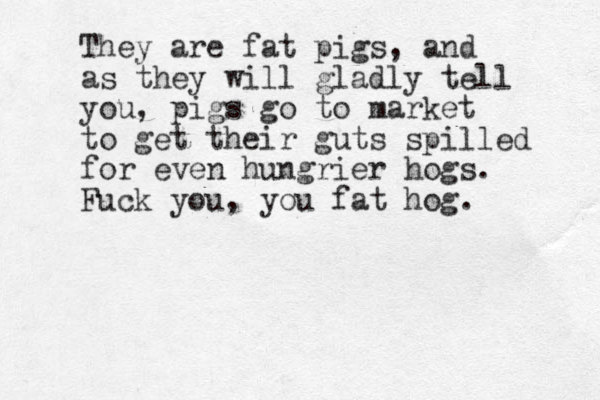They are fat pigs, and as they will gladly tell you, pigs go to market to get their guts spilled for even hungrier hogs. Fuck you, you fat hog.