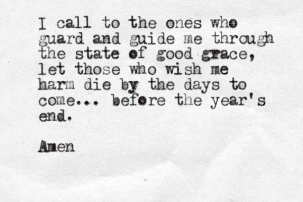 I call to the ones who guard and guide me through the state of good grace, let those who wish me harm die by the days to come... before the year's end. Amen