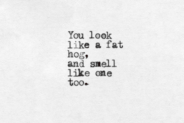 You look like a fat hog, and smell like one too. 
