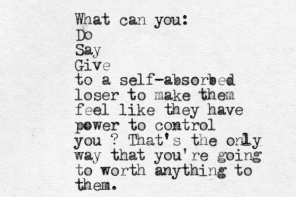 What can you: Do Say Give to a self-absorbed loser to make them feel like they have power to control you ? That's the only way that you're going to worth anything to them.