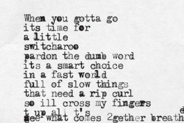 When you gotta go its time for a little switcharoo pardon the dumb word its a smart choice in a fast world full of slow things that need a rip curl so ill cross my fingers t up all t's s see what comes 2gether breathe r e 