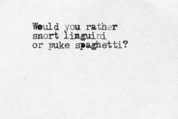 Would you rather snort linguini or puke spaghetti?