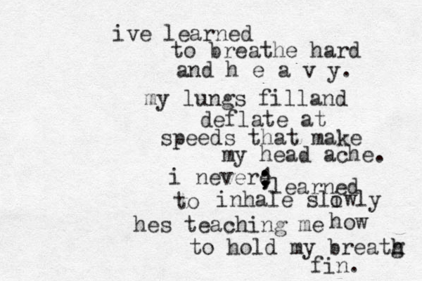 ive learned to breathe hard and h e a v y. my lungs filland deflate at speeds that make my head ache. i nevere ; ; ; 1 learned to inhale sliwly o hes teaching me to hold my breatg h h fin. how 