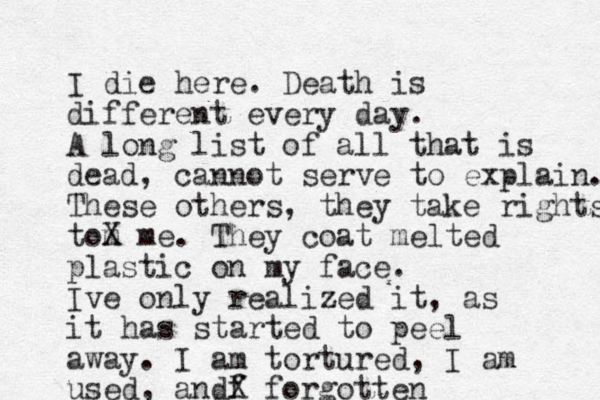 I die here. Death is different every day. A long list of all that is dead, cannot serve to explain. These others, they take rights tom X me. They coat melted plastic on my face. Ive only realized it, as it has started to peel away. I am tortured, I am used, andf X forgotten