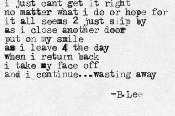 i just cant get it right no matter what i do or hope for it all seems 2 just slip by as i close another door put on my smile as i leave 4 the day when i return back i take my face off and i continue...wasting away -B.Lee 