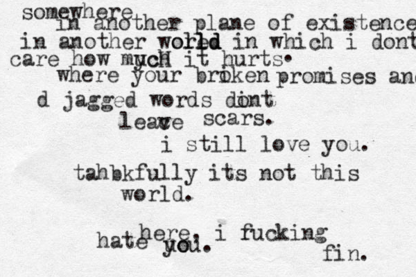 somewhere in another plane of existence in another woled orld l ld in which i dont care how mych ucH it hurts . where your briken o promises and d jagged words dint o leace v scars. i still love you. tahbkfully its not this world. here, i rucking f hate uo you. fin. 