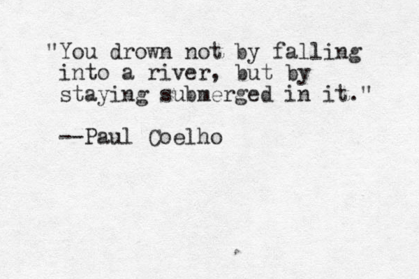"You drown not by falling into a river, but by staying submerged in it." --Paul Coelho
