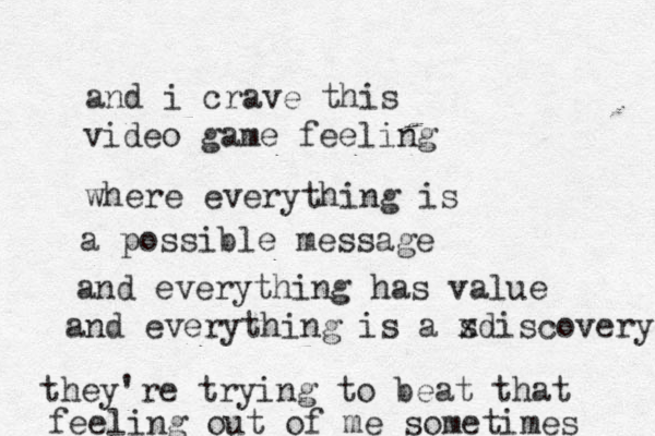 and i crave this video game feeling where everything is a possible message and everything has value and everything is a s xdiscovery they're trying to beat that feeling out of m e sometimes 