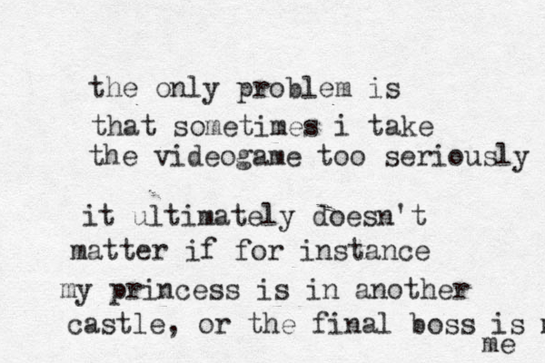 the only problem is that sometimes i take the videogame too seriously it ultimately doesn't matter if for i s n tance my pri c n ess is in another castle , or the final boss is m me 