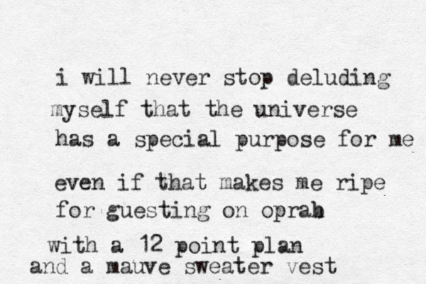 i will never stop deluding myself that the universe has a special purpose for me even if that makes me ripe for guesting on oprab p h with a 12 point plan and a mauve sweater vest