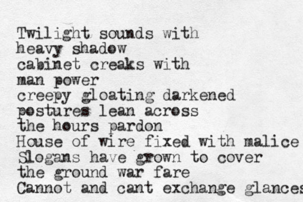 Twilight sounds with heavy shadow cabinet creaks with man power creepy gloating darkened postures lean across the hours pardon House of wire fixed with malice Slogans have grown to cover the ground war fare Cannot and cant exchange glances 