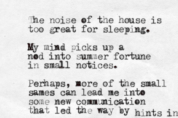 The noise of the house is too great for sleeping. My mind picks up a nod into summer fortune in small notices. Perhaps, more of the small sames can lead me into some new communication that led the way by hints in 