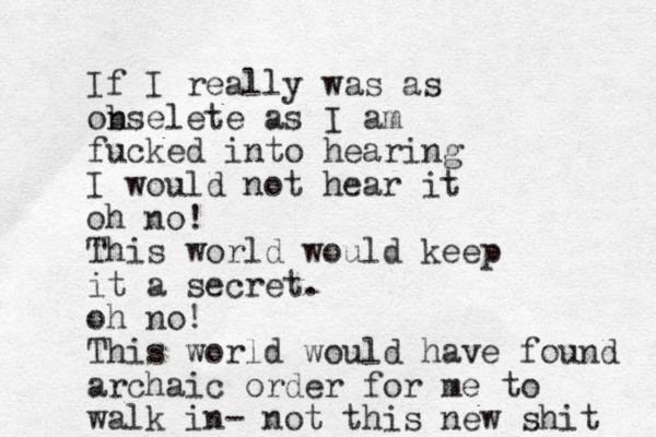 If I really was as onselete b as I am fucked into hearing I would not hear it oh no! This world would keep it a secret. oh no! This world would have found archaic order for me to walk in- not this new shit 