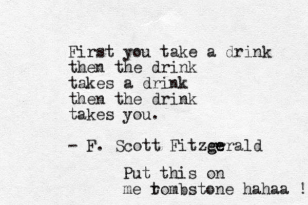 First you take a drink then the drink takes a drink then the drink takes you. - F. Scott Fitzer g ge erald Put this on me r tombstone hahaa !! 