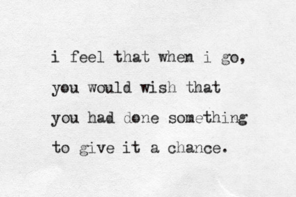 i feel that when i go, you would wish that you had done something to give it a chance.