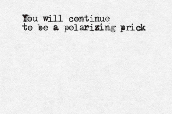 You will continue to be a polarizing prick 