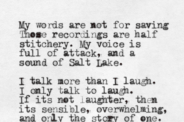 My words are not for saving Those recordings are half stitchery. My voice is full of attack, and a sound of Salt Lake. I talk more than I laugh. I only talk to laugh. If its not laughter, then its sensible, overwhelming, and only the story of one. 