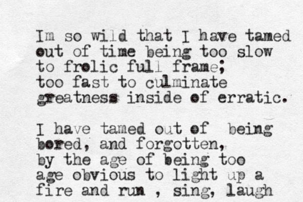 Im so wild that I have tamed out of time being too slow to frolic full frame; too fast to culminate greatness inside of erratic. I have tamed out of being bored, and forgotten, by the age of being too age obvious to light up a fire and run , sing, laugh 