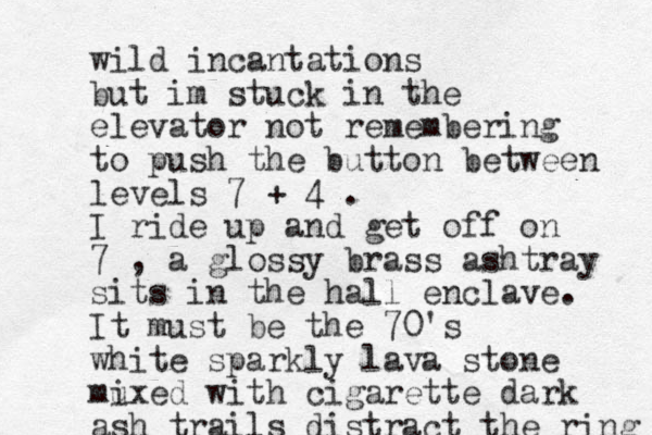 wild incantations but im stuck in the elevator not remembering to push the button between levels 7 + 4 . I ride up and get off on 7 , a glossy brass ashtray sits in the hall enclave. It must be the 70's white sparkly lava stone mu ixed with cigarette dark ash trails distract the ring 