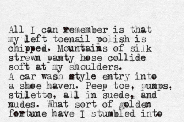 All I can remember is that my left toenail polish is chipped. Mountains of silk strewn panty hose collide soft at my shoulders. A car wash style entry into a shoe haven. Peep toe, pun m mps, stiletto, all in suede, and nudes. What sort of golden fortune have I stumbled into 