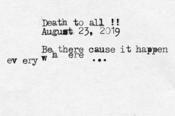Death to all !! August 23, 2019 Be there cause it happen w h ere ev ery ...