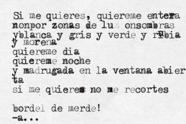 Si me quieres , quiereme entera nonpor zonas de luz onsombras yblanca y gris y verde y ribia u y morena quiereme dia quiereme noche y madrugada en la ventana abier ta si me quieres no me recortes bordel de merde! -a...