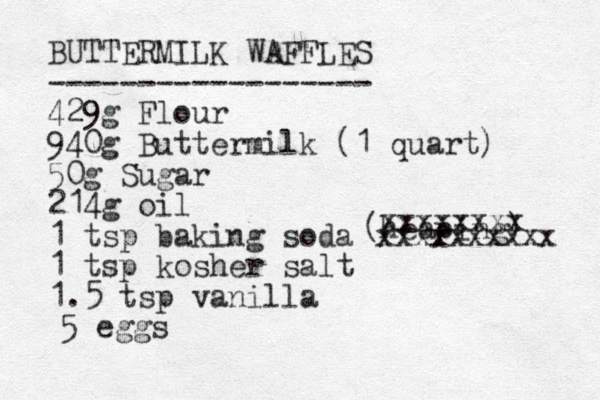 BUTTERMILK WAFFLES ------------------ 429g Flour 940g Buttermilk (1 quart) 50g Sugar 214g oil 1 tsp baking soda 1 tsp kosher salt 1.5 tsp vanilla (heaping) xxxxxxxx xxxxxxxxxx 5 eggs