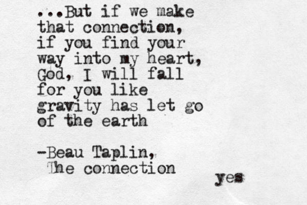 ...But if we make that connection, if you find your way into my heart, God, I will fall for you like gravity has let go of the earth -Beau Taplin, The connection yes