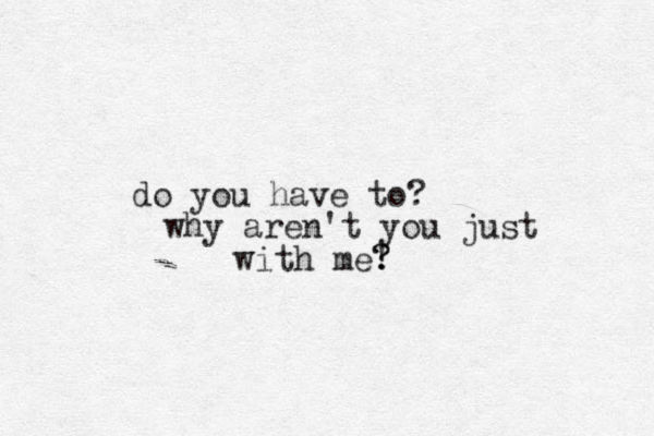 do you have to? why aren't you just with me! ? ? 