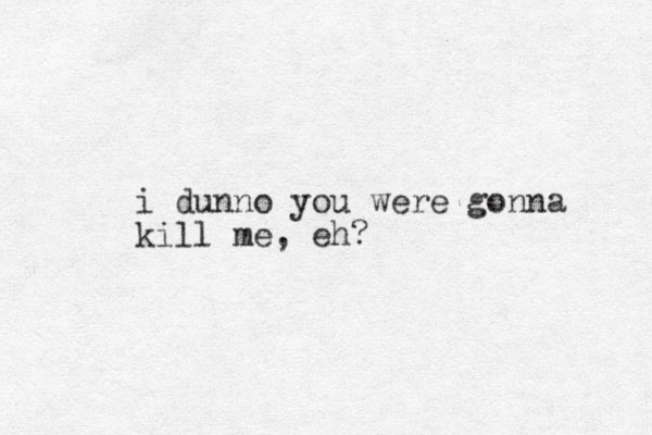 i dunno you were gonna kill me , eh?