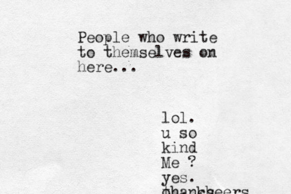 People who write to themselves on here... lol. u so kind Me ? yes. oh, cheers thanks