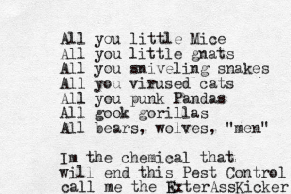 All you little Mice All you little gnats All you sniveling snakes All you virused cats All you punk Pandas All gook gorillas All bears, wolves, "men" Im the chemical that will end this Pest Control call me the W E ExterAssKicker 