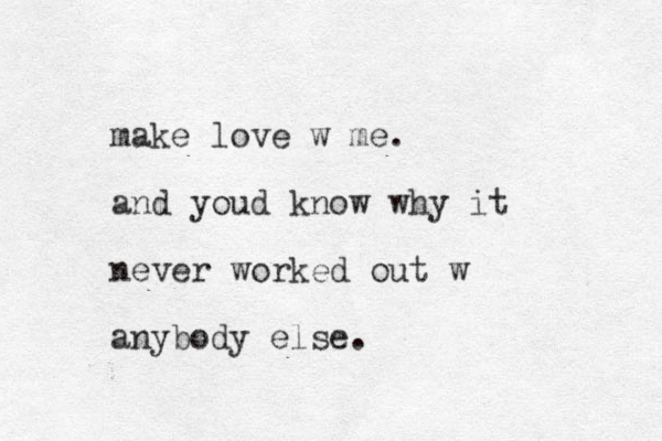 make love w me. and youd know why it never worked out w anybody else.
