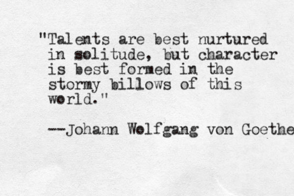 "Talents are best nurtured in solitude, but character is best formed in the stormy billows of this world." --Johann Wolfgang von Goethe 