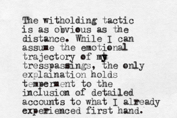 The witholding tactic is as obvious as the distance. While I can assume the emotional trajectory of mt y y tresspassings, the only explaination holds temperment to the inclusion of detailed accounts to what I already experienced first hand. 